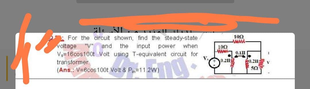: For the circuit shown, find the steady-state
voltage
Vs=16cos100t Volt using T-equivalent circuit for
100
"V"
and
the
input
power when
100
ww 0.1I
0.211
S0.211:
50
transformer.
(Ans.: V=6cos100t Volt & Pn=11.2W)
