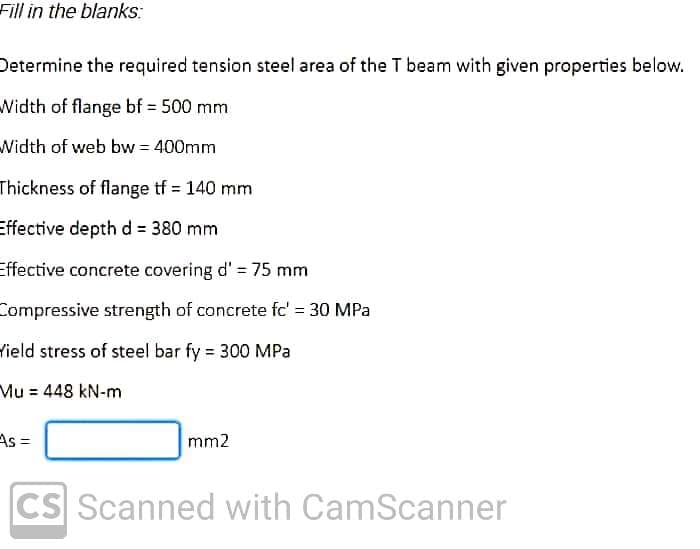 Fill in the blanks:
Determine the required tension steel area of the T beam with given properties below.
Width of flange bf= 500 mm
Width of web bw = 400mm
Thickness of flange tf 140 mm
Effective depth d = 380 mm
Effective concrete covering d' = 75 mm
Compressive strength of concrete fc' = 30 MPa
Yield stress of steel bar fy = 300 MPa
Mu = 448 kN-m
As =
mm2
CS Scanned with CamScanner
