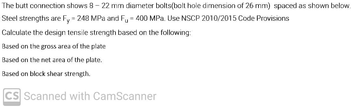 The butt connection shows 8- 22 mm diameter bolts(bolt hole dimension of 26 mm) spaced as shown below.
Steel strengths are Fy 248 MPa and F, = 400 MPa. Use NSCP 2010/2015 Code Provisions
%3D
Calculate the design tensile strength based on the following:
Based on the gross area of the plate
Based on the net area of the plate.
Based on block shear strength.
CS Scanned with CamScanner
