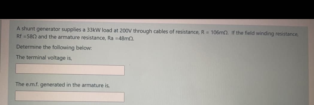 A shunt generator supplies a 33kW load at 200V through cables of resistance, R = 106MO. If the field winding resistance,
Rf =580 and the armature resistance, Ra =48mn.
Determine the following below:
The terminal voltage is,
The e.m.f. generated in the armature is,
