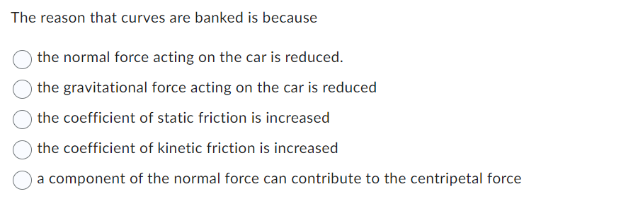 The reason that curves are banked is because
the normal force acting on the car is reduced.
the gravitational force acting on the car is reduced
the coefficient of static friction is increased
the coefficient of kinetic friction is increased
a component of the normal force can contribute to the centripetal force