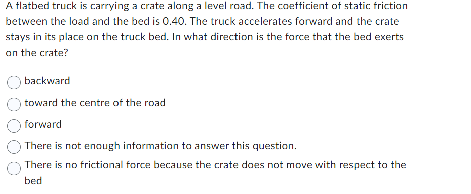 A flatbed truck is carrying a crate along a level road. The coefficient of static friction
between the load and the bed is 0.40. The truck accelerates forward and the crate
stays in its place on the truck bed. In what direction is the force that the bed exerts
on the crate?
backward
toward the centre of the road
forward
There is not enough information to answer this question.
There is no frictional force because the crate does not move with respect to the
bed