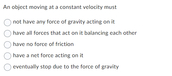 An object moving at a constant velocity must
not have any force of gravity acting on it
have all forces that act on it balancing each other
have no force of friction
have a net force acting on it
eventually stop due to the force of gravity