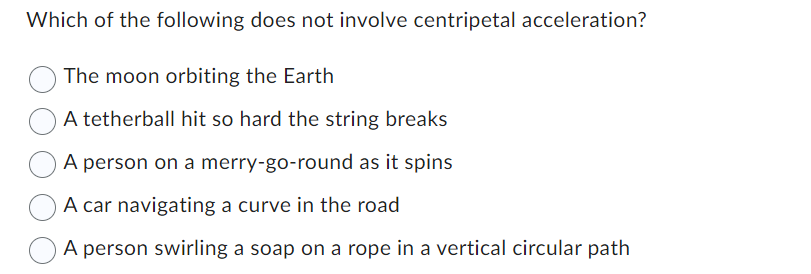 Which of the following does not involve centripetal acceleration?
The moon orbiting the Earth
A tetherball hit so hard the string breaks
A person on a merry-go-round as it spins
A car navigating a curve in the road
A person swirling a soap on a rope in a vertical circular path