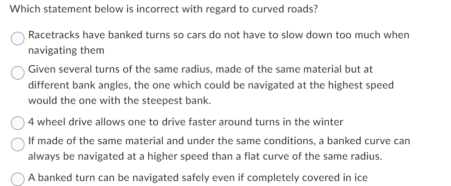 Which statement below is incorrect with regard to curved roads?
Racetracks have banked turns so cars do not have to slow down too much when
navigating them
Given several turns of the same radius, made of the same material but at
different bank angles, the one which could be navigated at the highest speed
would the one with the steepest bank.
4 wheel drive allows one to drive faster around turns in the winter
If made of the same material and under the same conditions, a banked curve can
always be navigated at a higher speed than a flat curve of the same radius.
A banked turn can be navigated safely even if completely covered in ice