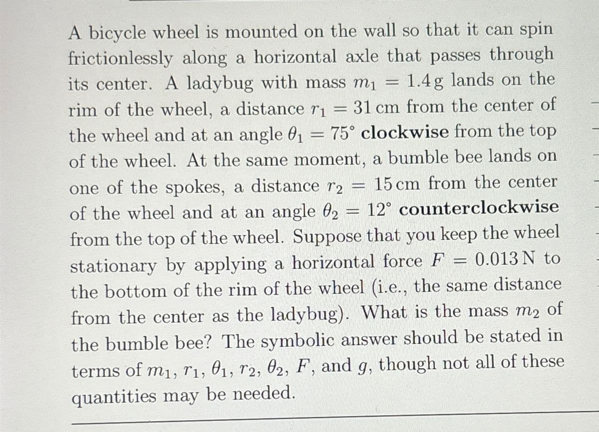 A bicycle wheel is mounted on the wall so that it can spin
frictionlessly along a horizontal axle that passes through
its center. A ladybug with mass m₁ = 1.4g lands on the
rim of the wheel, a distance r₁ = 31 cm from the center of
the wheel and at an angle 0₁ = 75° clockwise from the top
of the wheel. At the same moment, a bumble bee lands on
one of the spokes, a distance r2 = 15 cm from the center
of the wheel and at an angle 02 = 12° counterclockwise
from the top of the wheel. Suppose that you keep the wheel
stationary by applying a horizontal force F = 0.013 N to
the bottom of the rim of the wheel (i.e., the same distance
from the center as the ladybug). What is the mass m2 of
the bumble bee? The symbolic answer should be stated in
terms of m1, 1, 01, T2, 02, F, and g, though not all of these
quantities may be needed.