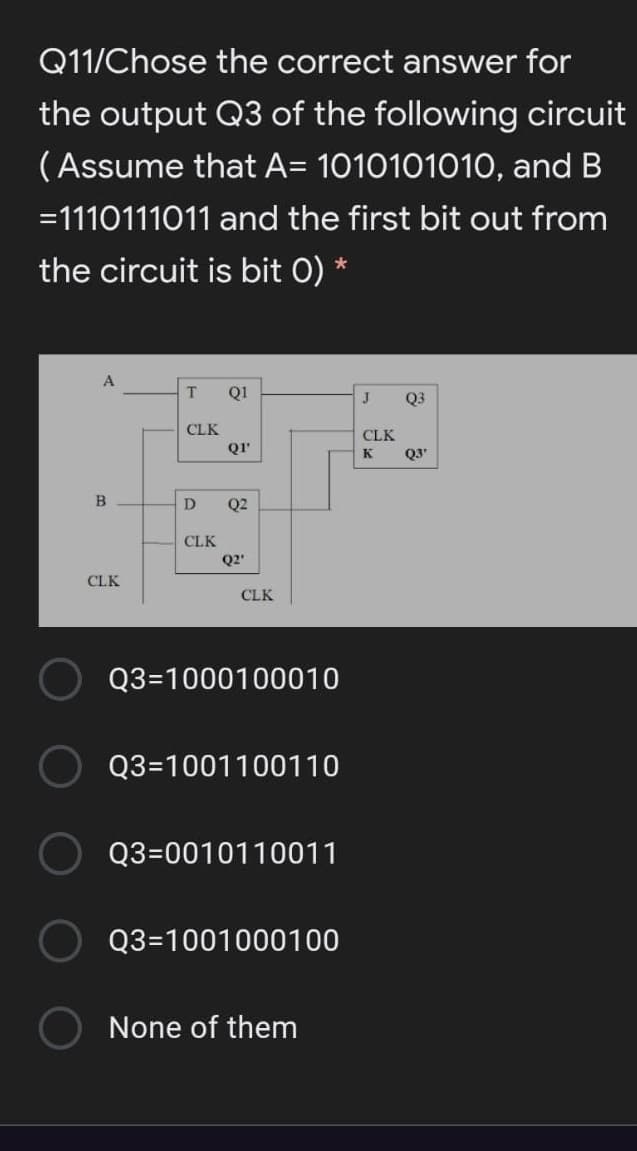 Q11/Chose the correct answer for
the output Q3 of the following circuit
(Assume that A= 1010101010, and B
=1110111011 and the first bit out from
the circuit is bit 0) *
T.
Q1
Q3
CLK
CLK
QI'
Q3'
K
B
Q2
CLK
Q2'
CLK
CLK
Q3=1000100010
Q3=1001100110
Q3=0010110011
Q3=1001000100
None of them
