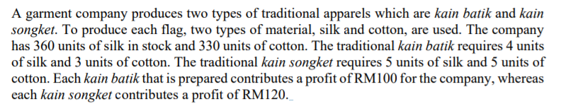 A garment company produces two types of traditional apparels which are kain batik and kain
songket. To produce each flag, two types of material, silk and cotton, are used. The company
has 360 units of silk in stock and 330 units of cotton. The traditional kain batik requires 4 units
of silk and 3 units of cotton. The traditional kain songket requires 5 units of silk and 5 units of
cotton. Each kain batik that is prepared contributes a profit of RM100 for the company, whereas
each kain songket contributes a profit of RM120.
