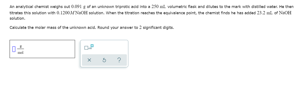 An analytical chemist weighs out 0.091 g of an unknown triprotic acid into a 250 mL volumetric flask and dilutes to the mark with distilled water. He then
titrates this solution with 0.1200M NaOH solution. When the titration reaches the equivalence point, the chemist finds he has added 23.2 mL of NaOH
solution.
Calculate the molar mass of the unknown acid. Round your answer to 2 significant digits.
mol
?
