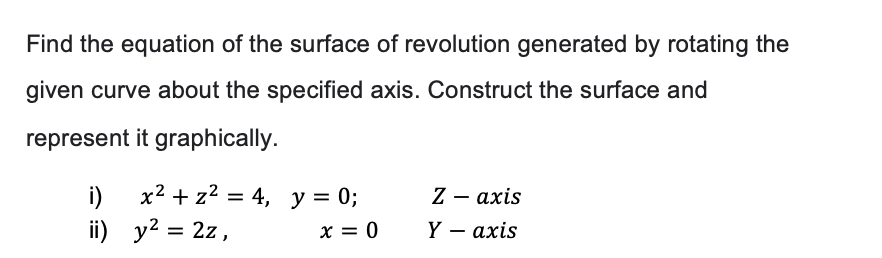 Find the equation of the surface of revolution generated by rotating the
given curve about the specified axis. Construct the surface and
represent it graphically.
i)
ii)
x² + z² = 4, y = 0;
y² = 2z,
x = 0
Z
axis
Y - axis