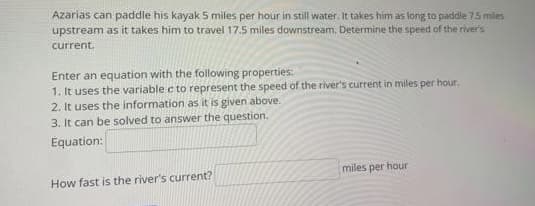 Azarias can paddle his kayak 5 miles per hour in still water. It takes him as long to paddle 7.5 miles
upstream as it takes him to travel 17.5 miles downstream. Determine the speed of the river's
current.
Enter an equation with the following properties:
1. It uses the variable c to represent the speed of the river's current in miles per hour.
2. It uses the information as it is given above.
3. It can be solved to answer the question.
Equation:
How fast is the river's current?
miles per hour