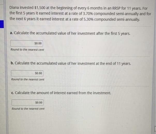 Diana invested $1,500 at the beginning of every 6 months in an RRSP for 11 years. For
the first 5 years it earned interest at a rate of 3.70% compounded semi-annually and for
the next 6 years it earned interest at a rate of 5.30% compounded semi-annually.
a. Calculate the accumulated value of her investment after the first 5 years.
$0.00
Round to the nearest cent
b. Calculate the accumulated value of her investment at the end of 11 years.
$0.00
Round to the nearest cent
c. Calculate the amount of interest earned from the investment.
$0.00
Round to the nearest cent