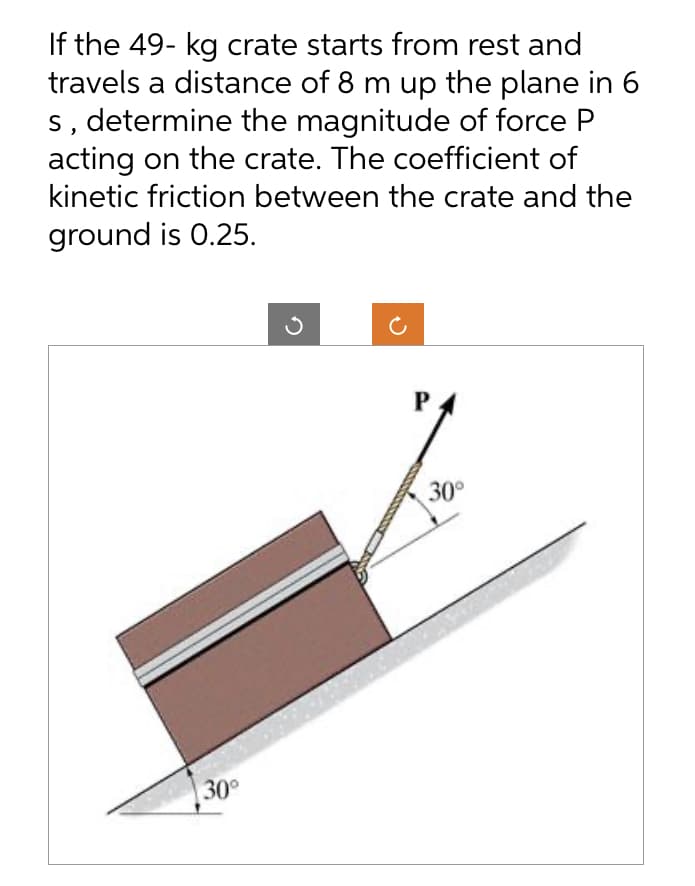 If the 49- kg crate starts from rest and
travels a distance of 8 m up the plane in 6
s, determine the magnitude of force P
acting on the crate. The coefficient of
kinetic friction between the crate and the
ground is 0.25.
30°
3
P
30°