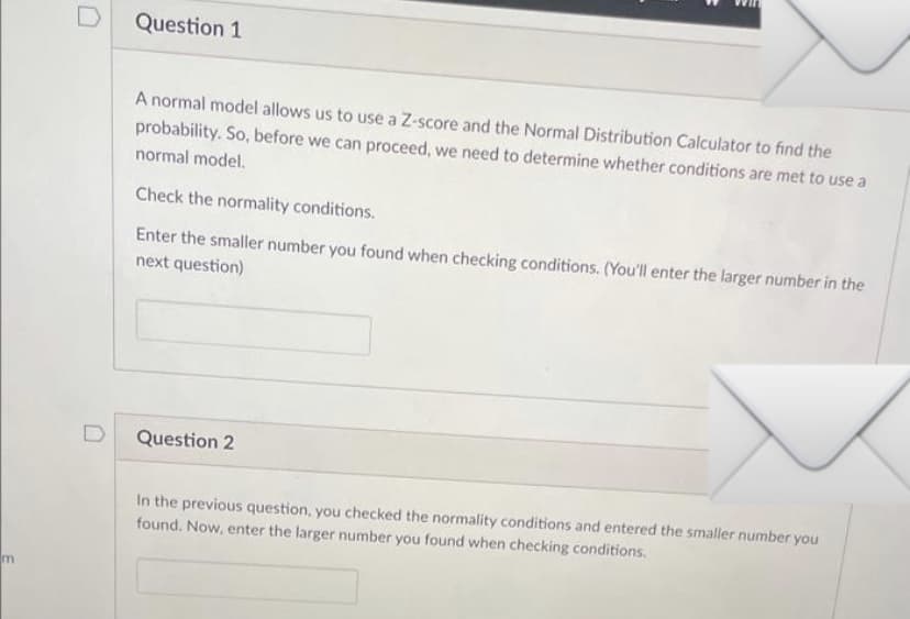 m
D
Question 1
A normal model allows us to use a Z-score and the Normal Distribution Calculator to find the
probability. So, before we can proceed, we need to determine whether conditions are met to use a
normal model.
Check the normality conditions.
Enter the smaller number you found when checking conditions. (You'll enter the larger number in the
next question)
Question 2
In the previous question, you checked the normality conditions and entered the smaller number you
found. Now, enter the larger number you found when checking conditions.