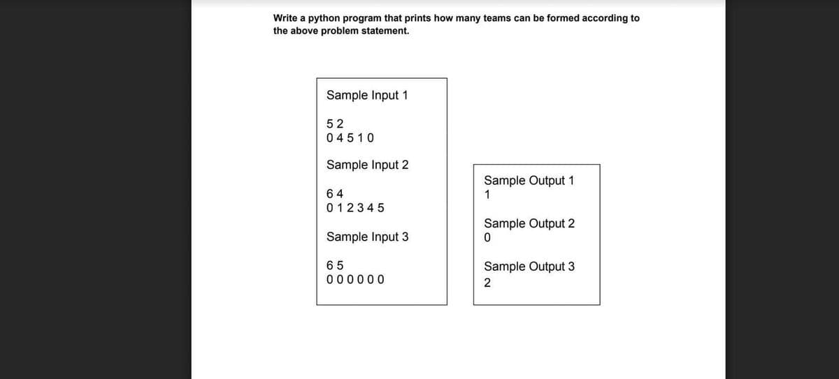 Write a python program that prints how many teams can be formed according to
the above problem statement.
Sample Input 1
52
04510
Sample Input 2
Sample Output 1
1
64
0 12345
Sample Output 2
Sample Input 3
65
0 00000
Sample Output 3
2
