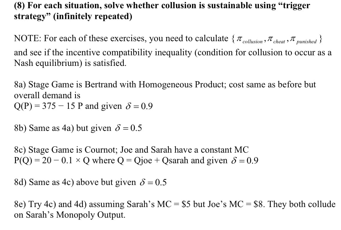 (8) For each situation, solve whether collusion is sustainable using "trigger
strategy" (infinitely repeated)
NOTE: For each of these exercises, you need to calculate { t collusion >
´cheat>
punished }
and see if the incentive compatibility inequality (condition for collusion to occur as a
Nash equilibrium) is satisfied.
8a) Stage Game is Bertrand with Homogeneous Product; cost same as before but
overall demand is
Q(P) = 375 – 15 P and given & = 0.9
8b) Same as 4a) but given 8 = 0.5
8c) Stage Game is Cournot; Joe and Sarah have a constant MC
P(Q) = 20 – 0.1 × Q where Q = Qjoe + Qsarah and given & = 0.9
8d) Same as 4c) above but given 8 = 0.5
8e) Try 4c) and 4d) assuming Sarah's MC = $5 but Joe's MC = $8. They both collude
on Sarah's Monopoly Output.
