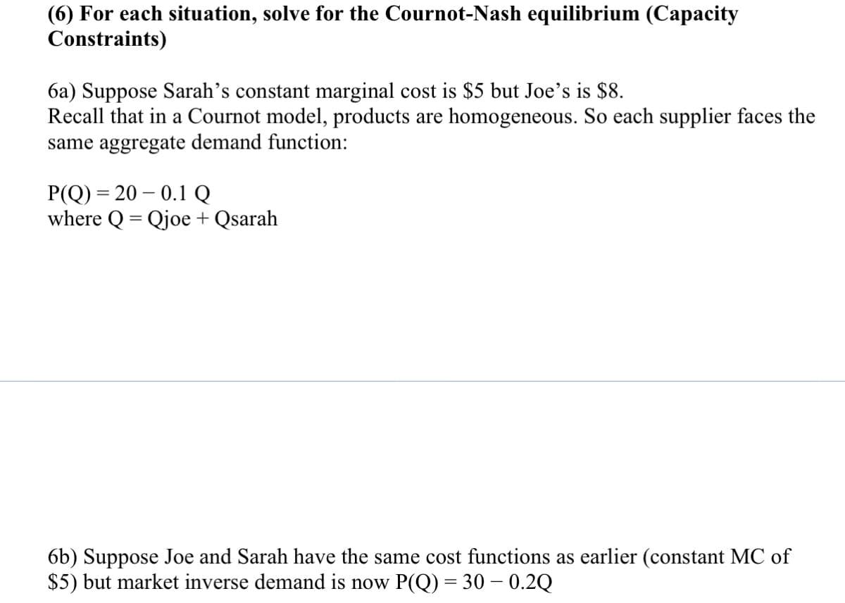 (6) For each situation, solve for the Cournot-Nash equilibrium (Capacity
Constraints)
6a) Suppose Sarah’s constant marginal cost is $5 but Joe's is $8.
Recall that in a Cournot model, products are homogeneous. So each supplier faces the
same aggregate demand function:
P(Q) = 20 – 0.1 Q
where Q = Qjoe + Qsarah
%3D
6b) Suppose Joe and Sarah have the same cost functions as earlier (constant MC of
$5) but market inverse demand is now P(Q) = 30 – 0.2Q
