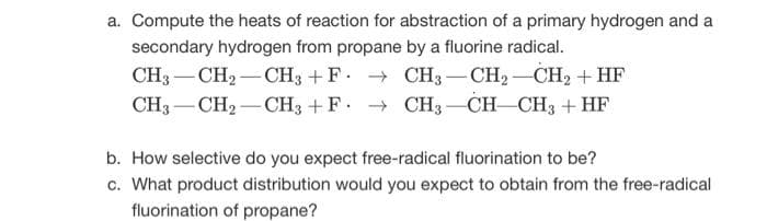 a. Compute the heats of reaction for abstraction of a primary hydrogen and a
secondary hydrogen from propane by a fluorine radical.
CH3 CH₂ CH3 + F→ CH3 -CH2
-CH₂-CH₂ + HF
CH3 CH₂ CH3 + F→ CH3 CH-CH3 + HF
b. How selective do you expect free-radical fluorination to be?
c. What product distribution would you expect to obtain from the free-radical
fluorination of propane?