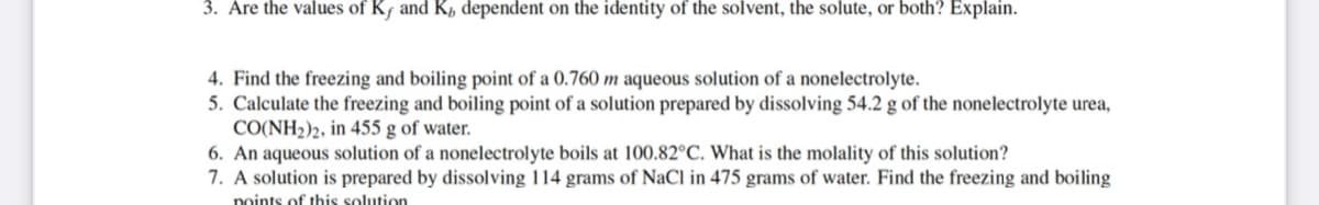 3. Are the values of Kƒ and K, dependent on the identity of the solvent, the solute, or both? Explain.
4. Find the freezing and boiling point of a 0.760 m aqueous solution of a nonelectrolyte.
5. Calculate the freezing and boiling point of a solution prepared by dissolving 54.2 g of the nonelectrolyte urea,
CO(NH2)2, in 455 g of water.
6. An aqueous solution of a nonelectrolyte boils at 100.82°C. What is the molality of this solution?
7. A solution is prepared by dissolving 114 grams of NaCl in 475 grams of water. Find the freezing and boiling
points of this solution
