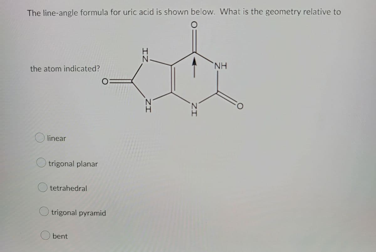 The line-angle formula for uric acid is shown below. What is the geometry relative to
O
the atom indicated?
linear
trigonal planar
Otetrahedral
0=
Otrigonal pyramid
O bent
IZ
ZI
ZI
NH