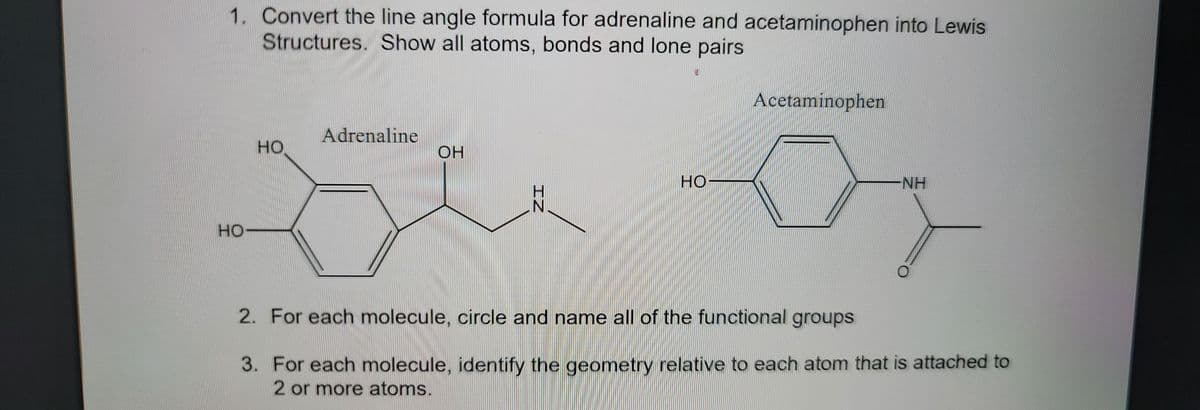 1. Convert the line angle formula for adrenaline and acetaminophen into Lewis
Structures. Show all atoms, bonds and lone pairs
HO-
HO
Adrenaline
OH
IZ
N
w
IF
Acetaminophen
NH
2. For each molecule, circle and name all of the functional groups
3.
For each molecule, identify the geometry relative to each atom that is attached to
2 or more atoms.