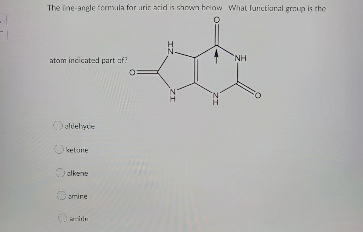 The line-angle formula for uric acid is shown below. What functional group is the
atom indicated part of?
aldehyde
O ketone
O alkene
O amine
O amide
IZ
IZ
ZI
NH
FO