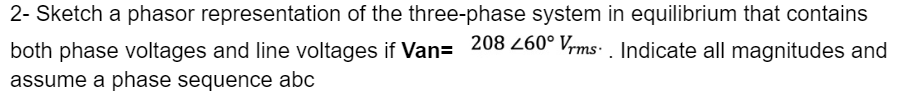 2- Sketch a phasor representation of the three-phase system in equilibrium that contains
both phase voltages and line voltages if Van= 208 260° Vrms. Indicate all magnitudes and
assume a phase sequence abc