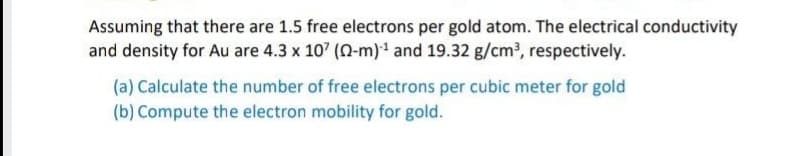 Assuming that there are 1.5 free electrons per gold atom. The electrical conductivity
and density for Au are 4.3 x 10' (N-m)1 and 19.32 g/cm3, respectively.
(a) Calculate the number of free electrons per cubic meter for gold
(b) Compute the electron mobility for gold.
