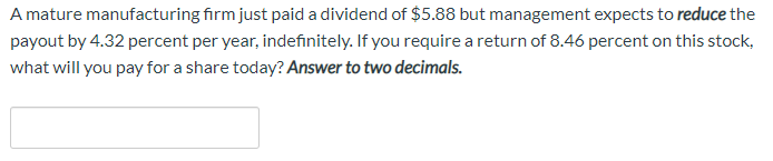 A mature manufacturing firm just paid a dividend of $588 but management expects to reduce the
payout by 4.32 percent per year, indefinitely. If you require a return of 8.46 percent on this stock,
what will you pay for a share today? Answer to two decimals.
