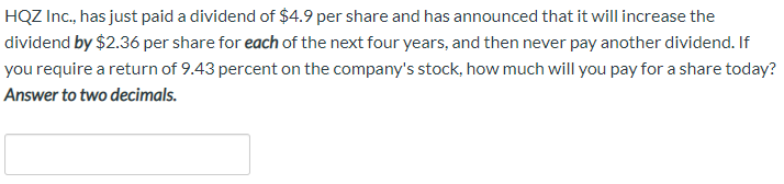 HQZ Inc., has just paid a dividend of $4.9 per share and has announced that it will increase the
dividend by $2.36 per share for each of the next four years, and then never pay another dividend. If
you require a return of 9.43 percent on the company's stock, how much will you pay for a share today?
Answer to two decimals.
