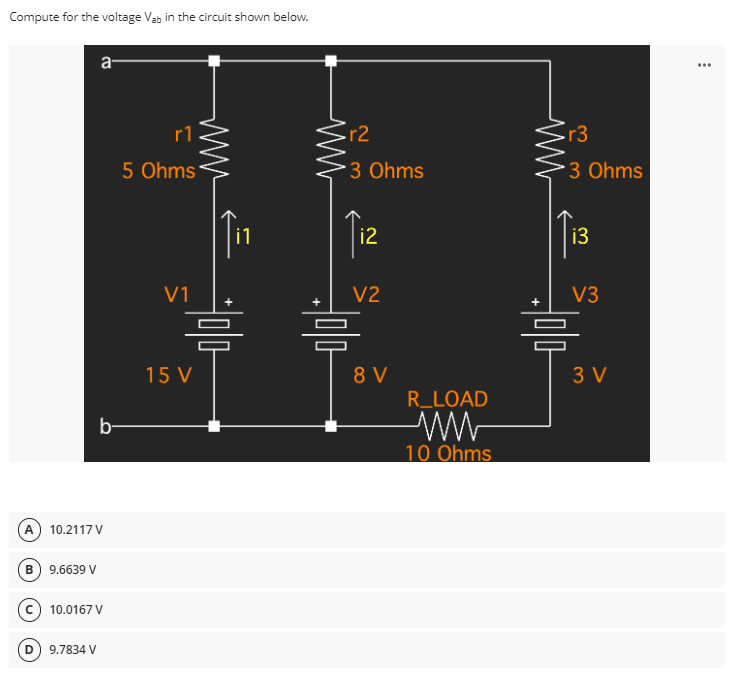 Compute for the voltage Vab in the circuit shown below.
a-
r1
5 Ohms
V1
b-
(A) 10.2117 V
B) 9.6639 V
(C) 10.0167 V
9.7834 V
i1
믐
15 V
ww
r2
3 Ohms
i2
V2
=
8 V
R_LOAD
10 Ohms
r3
*3 Ohms
i3
V3
믐
3 V
...