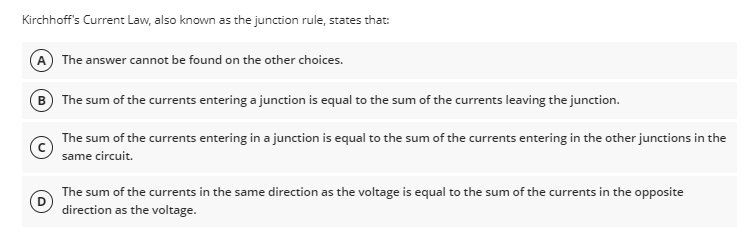 Kirchhoff's Current Law, also known as the junction rule, states that:
A The answer cannot be found on the other choices.
B) The sum of the currents entering a junction is equal to the sum of the currents leaving the junction.
The sum of the currents entering in a junction is equal to the sum of the currents entering in the other junctions in the
same circuit.
The sum of the currents in the same direction as the voltage is equal to the sum of the currents in the opposite
direction as the voltage.