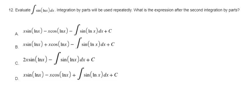 12. Evaluate
te sin(Inx)
sin (Inx) dx. Integration by parts will be used repeatedly. What is the expression after the second integration by parts?
A.
xsin (Inx) – xcos(lnx) - [sin (In x) dx + C
xsin (Inx) + xcos (lnx) - [sin (In x) dx + C
B.
2xsin (Inx) -sin (Inx) dx + C
C.
xsin (Inx) - xcos (Inx)+sin(In x) dx+ C
D.