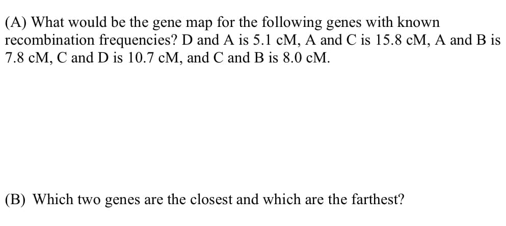 (A) What would be the gene map for the following genes with known
recombination frequencies? D and A is 5.1 cM, A and C is 15.8 cM, A and B is
7.8 cM, C and D is 10.7 cM, and C and B is 8.0 cM.
(B) Which two genes are the closest and which are the farthest?
