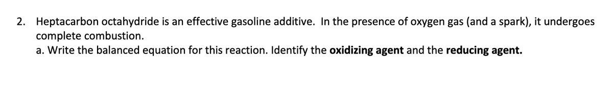 2. Heptacarbon octahydride is an effective gasoline additive. In the presence of oxygen gas (and a spark), it undergoes
complete combustion.
a. Write the balanced equation for this reaction. Identify the oxidizing agent and the reducing agent.
