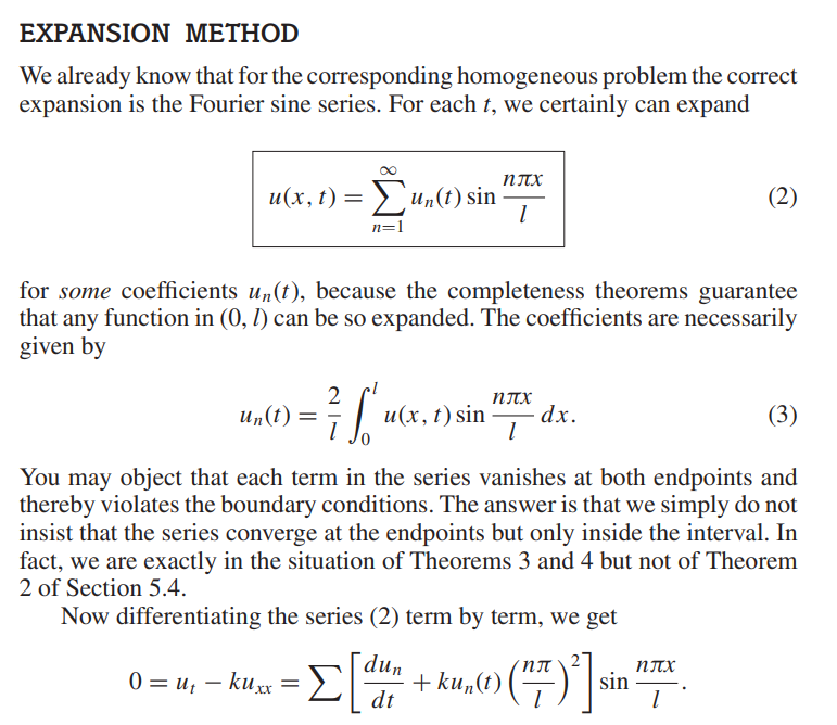 EXPANSION METHOD
We already know that for the corresponding homogeneous problem the correct
expansion is the Fourier sine series. For each t, we certainly can expand
u(x, t) = Σun(t) sin
n=1
2
²7 [u
for some coefficients un(t), because the completeness theorems guarantee
that any function in (0, 1) can be so expanded. The coefficients are necessarily
given by
un(t) =
u(x, t) sin
ηπ
1
0 = u₁ - kuxx = Σ
ηπχ
1
dt
dx.
(3)
You may object that each term in the series vanishes at both endpoints and
thereby violates the boundary conditions. The answer is that we simply do not
insist that the series converge at the endpoints but only inside the interval. In
fact, we are exactly in the situation of Theorems 3 and 4 but not of Theorem
2 of Section 5.4.
Now differentiating the series (2) term by term, we get
=Σ [dun+ku,((77)²] sin
(2)
ηπ
1