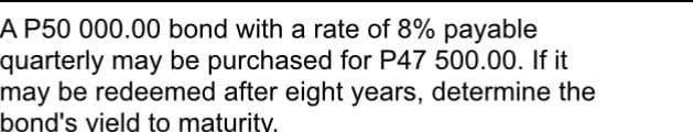A P50 000.00 bond with a rate of 8% payable
quarterly may be purchased for P47 500.00. If it
may be redeemed after eight years, determine the
bond's vield to maturity.
