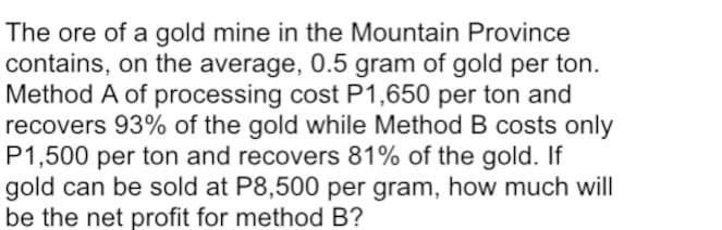 The ore of a gold mine in the Mountain Province
contains, on the average, 0.5 gram of gold per ton.
Method A of processing cost P1,650 per ton and
recovers 93% of the gold while Method B costs only
P1,500 per ton and recovers 81% of the gold. If
gold can be sold at P8,500 per gram, how much will
be the net profit for method B?
