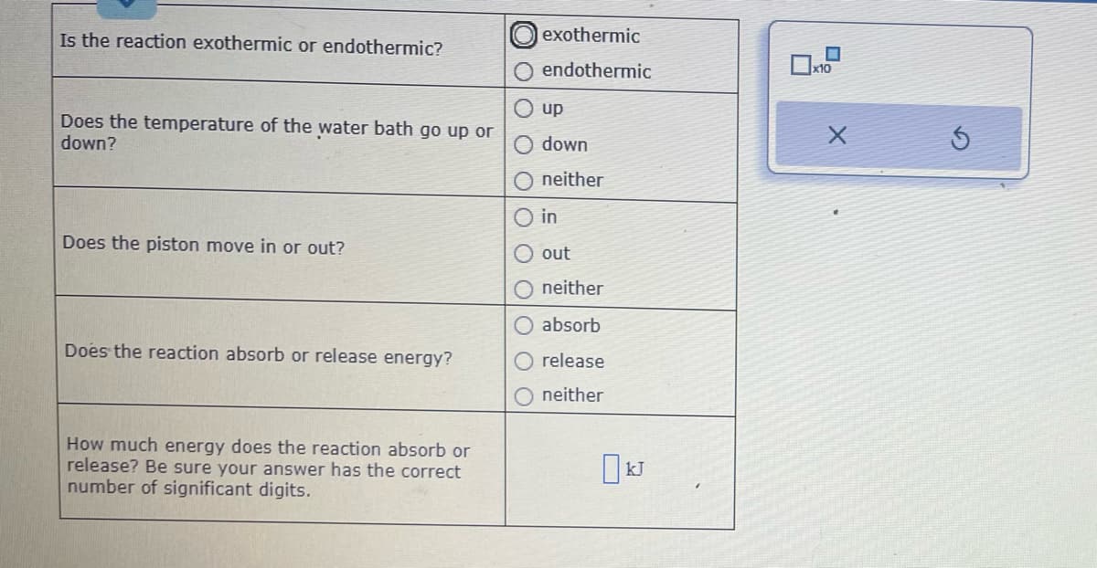Is the reaction exothermic or endothermic?
Does the temperature of the water bath go up or
down?
Does the piston move in or out?
Does the reaction absorb or release energy?
How much energy does the reaction absorb or
release? Be sure your answer has the correct
number of significant digits.
exothermic
endothermic
up
down
neither
in
out
neither
absorb
release
neither
kJ
x10
X