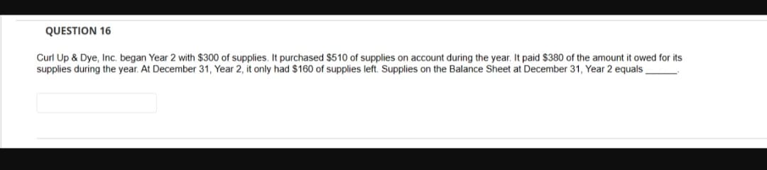QUESTION 16
Curl Up & Dye, Inc. began Year 2 with $300 of supplies. It purchased $510 of supplies on account during the year. It paid $380 of the amount it owed for its
supplies during the year. At December 31, Year 2, it only had $160 of supplies left. Supplies on the Balance Sheet at December 31, Year 2 equals,