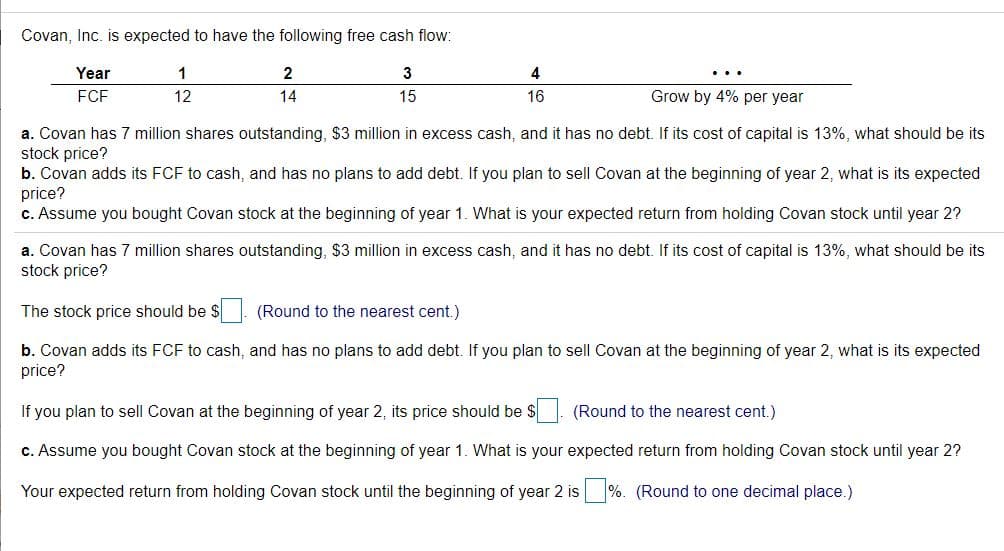 Covan, Inc. is expected to have the following free cash flow:
Year
1
4
...
FCF
12
14
15
16
Grow by 4% per year
a. Covan has 7 million shares outstanding, $3 million in excess cash, and it has no debt. If its cost of capital is 13%, what should be its
stock price?
b. Covan adds its FCF to cash, and has no plans to add debt. If you plan to sell Covan at the beginning of year 2, what is its expected
price?
c. Assume you bought Covan stock at the beginning of year 1. What is your expected return from holding Covan stock until year 2?
a. Covan has 7 million shares outstanding, $3 million in excess cash, and it has no debt. If its cost of capital is 13%, what should be its
stock price?
The stock price should be $ (Round to the nearest cent.)
b. Covan adds its FCF to cash, and has no plans to add debt. If you plan to sell Covan at the beginning of year 2, what is its expected
price?
If you plan to sell Covan at the beginning of year 2, its price should be $. (Round to the nearest cent.)
c. Assume you bought Covan stock at the beginning of year 1. What is your expected return from holding Covan stock until year 2?
Your expected return from holding Covan stock until the beginning of year 2 is %. (Round to one decimal place.)
