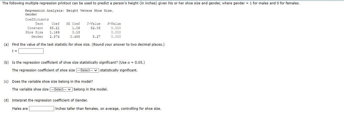 The following multiple regression printout can be used to predict a person's height (in inches) given his or her shoe size and gender, where gender = 1 for males and 0 for females.
Regression Analysis: Height Versus Shoe Size,
Gender
Coefficients
SE Coef
Coef
55.21
Term
T-Value
P-Value
Constant
1.06
52.08
0.000
Shoe Size
1.169
0.18
0.000
Gender
2.574
0.488
5.27
0.000
(a) Find the value of the test statistic for shoe size. (Round your answer to two decimal places.)
t =
(b) Is the regression coefficient of shoe size statistically significant? (Use a = 0.05.)
The regression coefficient of shoe size --Select-- v statistically significant.
(c) Does the variable shoe size belong in the model?
The variable shoe size -Select--- v belong in the model.
(d) Interpret the regression coefficient of Gender.
Males are
inches taller than females, on average, controlling for shoe size.
