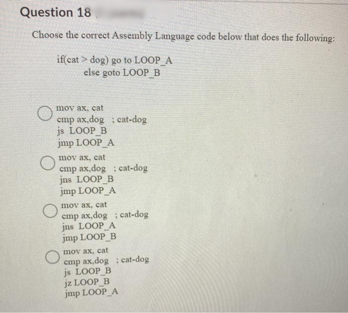 Question 18
Choose the correct Assembly Language code below that does the following:
if cat > dog) go to LOOP A
else goto LOOP B
mov ax, cat
cmp ax,dog cat-dog
js LOOP B
jmp LOOP_A
mov ax, cat
cmp ax,dog ; cat-dog
jns LOOP B
jmp LOOP A
mov ax, cat
cmp ax,dog cat-dog
jns LOOP A
jmp LOOP B
mov ax, cat
cmp ax,dog ; cat-dog
js LOOP_B
jz LOOP B
jmp LOOP A
