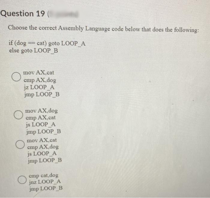 Question 19 (
Choose the correct Assembly Language code below that does the following:
if (dog
else goto LOOP B
cat) goto LOOP_A
mov AX.cat
cmp AX,dog
jz LOOP A
jmp LOOP B
mov AX,dog
cmp AX.cat
js LOOP A
jmp LOOP B
mov AX.cat
cmp AX,dog
js LOOP A
jmp LOOP B
cmp cat,dog
jnz LOOP A
jmp LOOP B
