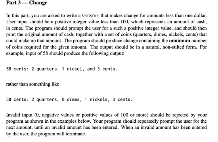 Part 3– Change
In this part, you are asked to write a C-program that makes change for amounts less than one dollar.
User input should be a positive integer value less than 100, which represents an amount of cash,
in cents. The program should prompt the user for a such a positive integer value, and should then
print the original amount of cash, together with a set of coins (quarters, dimes, nickels, cents) that
could make up that amount. The program should produce change containing the minimum number
of coins required for the given amount. The output should be in a natural, non-stilted form. For
example, input of 58 should produce the following output:
58 cents: 2 quarters, 1 nickel, and 3 cents.
rather than something like
58 cents: 2 quarters, 0 dimes, 1 nickels, 3 cents.
Invalid input (0, negative values or positive values of 100 or more) should be rejected by your
program as shown in the examples below. Your program should repeatedly prompt the user for the
next amount, until an invalid amount has been entered. When an invalid amount has been entered
by the user, the program will terminate.
