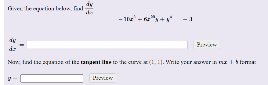 dy
Given the equation below, find
dx
– 10x° + 6x2"y + y*
= – 3
-
dy
Preview
=
dx
Now, find the equation of the tangent line to the curve at (1, 1). Write your answer in mx + b format
Preview

