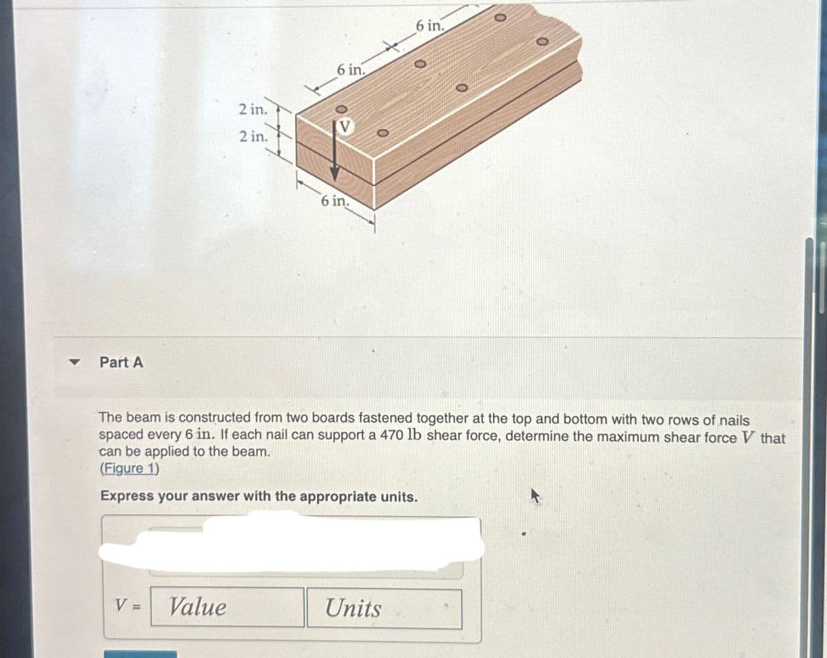 ▼
Part A
V=
2 in.
2 in.
Value
6 in.
6 in.
The beam is constructed from two boards fastened together at the top and bottom with two rows of nails
spaced every 6 in. If each nail can support a 470 lb shear force, determine the maximum shear force V that
can be applied to the beam.
(Figure 1)
Express your answer with the appropriate units.
6 in.
Units