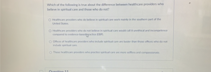 Which of the following is true about the difference between healthcare providers who
believe in spiritual care and those who do not?
O Healthcare providers who do believe in spiritual care work mainly in the southern part of the
United States
O Healthcare providers who do not believe in spiritual care would call it unethical and incompetence
compared to evidence-basedpractice (EBP).
O Offices of healthcare providers who include spiritual care are busier than those offices who do not
include spiritual care.
O Those healthcare providers who practice spiritual care are more selfless and compassionate
Question 11