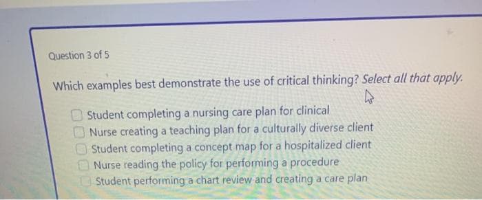 Question 3 of 5
Which examples best demonstrate the use of critical thinking? Select all that apply.
4
Student completing a nursing care plan for clinical
Nurse creating a teaching plan for a culturally diverse client
Student completing a concept map for a hospitalized client
Nurse reading the policy for performing a procedure
Student performing a chart review and creating a care plan