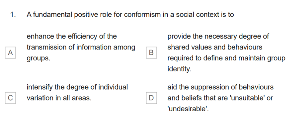 1.
A
C
A fundamental positive role for conformism in a social context is to
enhance the efficiency of the
transmission of information among
groups.
intensify the degree of individual
variation in all areas.
B
D
provide the necessary degree of
shared values and behaviours
required to define and maintain group
identity.
aid the suppression of behaviours
and beliefs that are 'unsuitable' or
'undesirable'.